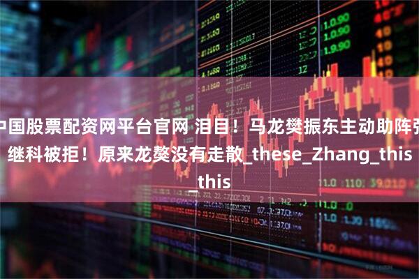 中国股票配资网平台官网 泪目!马龙樊振东主动助阵张继科被拒!原来龙獒没有走散_these_Zhang_this