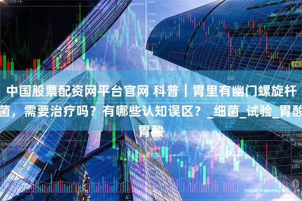 中国股票配资网平台官网 科普|胃里有幽门螺旋杆菌,需要治疗吗?有哪些认知误区?_细菌_试验_胃酸