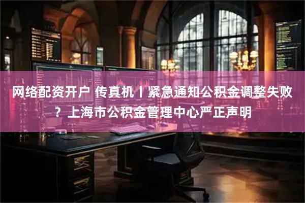 网络配资开户 传真机丨紧急通知公积金调整失败？上海市公积金管理中心严正声明