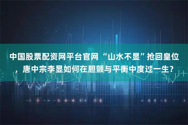 中国股票配资网平台官网 “山水不显”抢回皇位，唐中宗李显如何在胆颤与平衡中度过一生？
