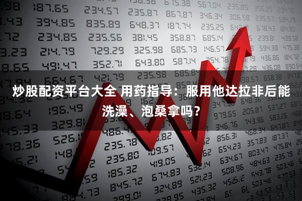 炒股配资平台大全 用药指导：服用他达拉非后能洗澡、泡桑拿吗？