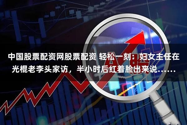 中国股票配资网股票配资 轻松一刻：妇女主任在光棍老李头家访，半小时后红着脸出来说……