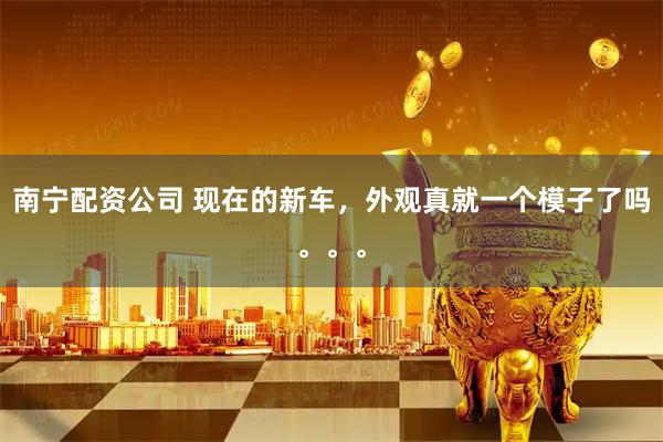 南宁配资公司 现在的新车，外观真就一个模子了吗。。。