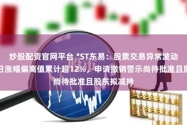 炒股配资官网平台 *ST东易：股票交易异常波动，连续三日涨幅偏离值累计超12%，申请撤销警示尚待批准且股东拟减持