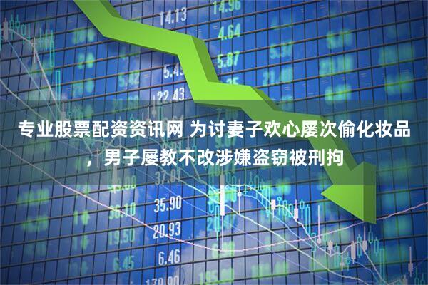 专业股票配资资讯网 为讨妻子欢心屡次偷化妆品，男子屡教不改涉嫌盗窃被刑拘